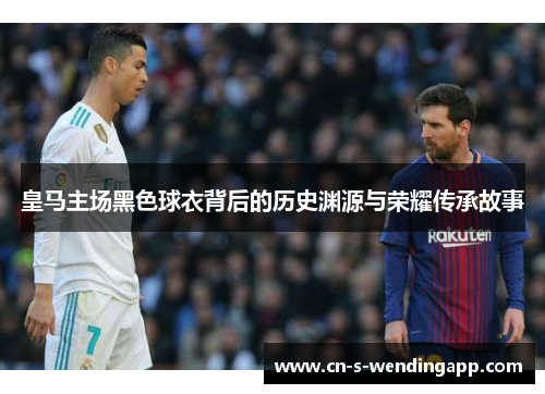 皇马主场黑色球衣背后的历史渊源与荣耀传承故事