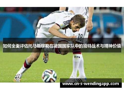 如何全面评估托马斯穆勒在德国国家队中的独特战术与精神价值