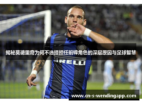 揭秘莫德里奇为何不选择担任前锋角色的深层原因与足球智慧