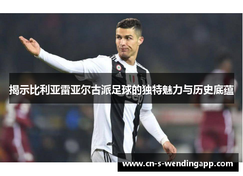 揭示比利亚雷亚尔古派足球的独特魅力与历史底蕴