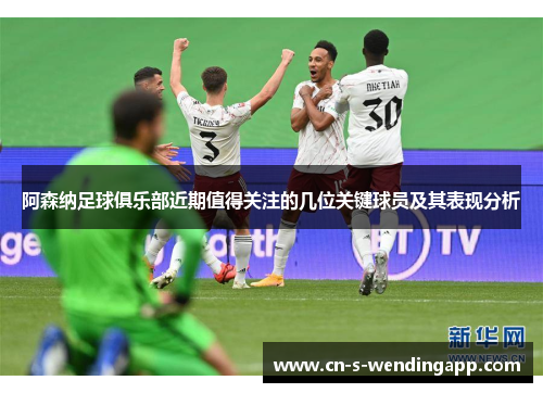 阿森纳足球俱乐部近期值得关注的几位关键球员及其表现分析