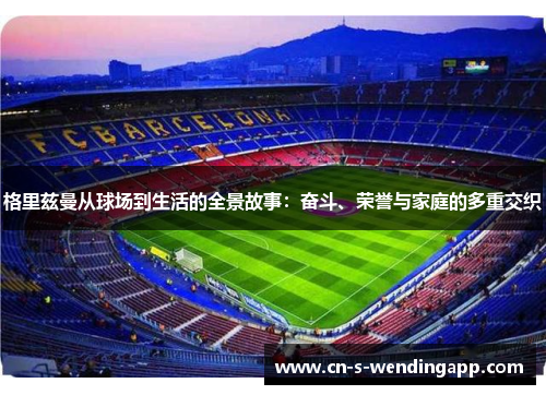 格里兹曼从球场到生活的全景故事：奋斗、荣誉与家庭的多重交织