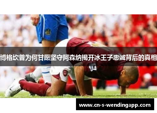 博格坎普为何甘愿坚守阿森纳揭开冰王子忠诚背后的真相