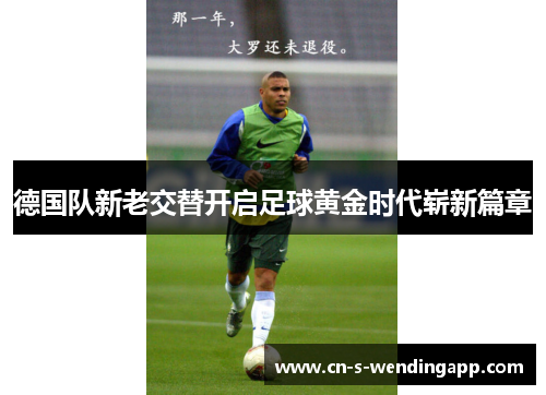 德国队新老交替开启足球黄金时代崭新篇章