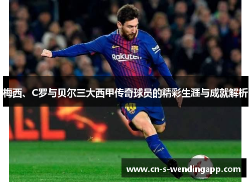 梅西、C罗与贝尔三大西甲传奇球员的精彩生涯与成就解析