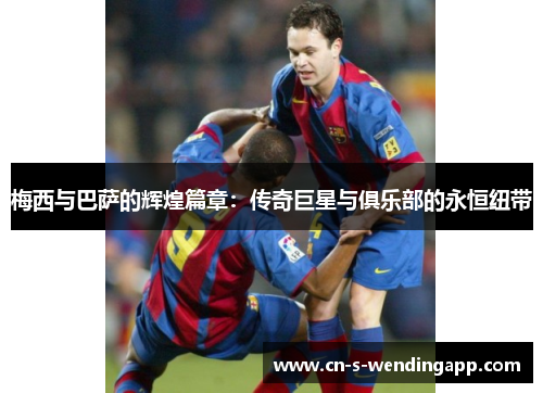 梅西与巴萨的辉煌篇章：传奇巨星与俱乐部的永恒纽带