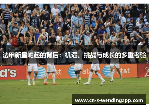 法甲新星崛起的背后:机遇、挑战与成长的多重考验 法甲新星崛起的背后:机遇、挑战与成长的多重考验