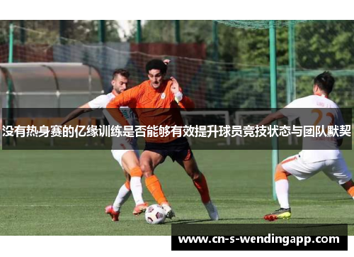 没有热身赛的亿缘训练是否能够有效提升球员竞技状态与团队默契 没有热身赛的亿缘训练是否能够有效提升球员竞技状态与团队默契