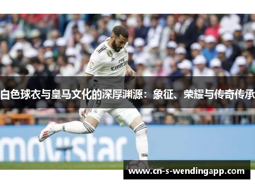 白色球衣与皇马文化的深厚渊源：象征、荣耀与传奇传承