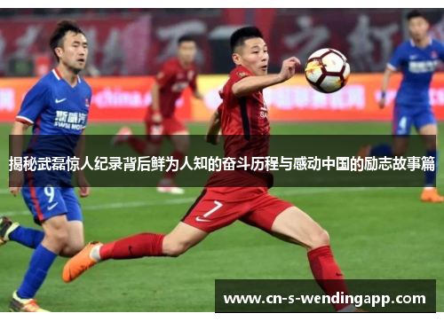 揭秘武磊惊人纪录背后鲜为人知的奋斗历程与感动中国的励志故事篇