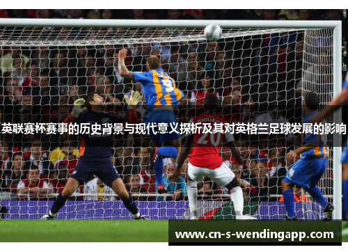 英联赛杯赛事的历史背景与现代意义探析及其对英格兰足球发展的影响