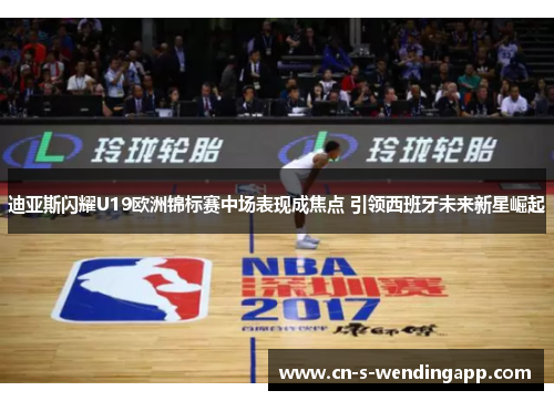 迪亚斯闪耀U19欧洲锦标赛中场表现成焦点 引领西班牙未来新星崛起