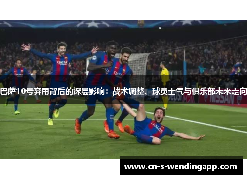 巴萨10号弃用背后的深层影响:战术调整、球员士气与俱乐部未来走向 巴萨10号弃用背后的深层影响:战术调整、球员士气与俱乐部未来走向
