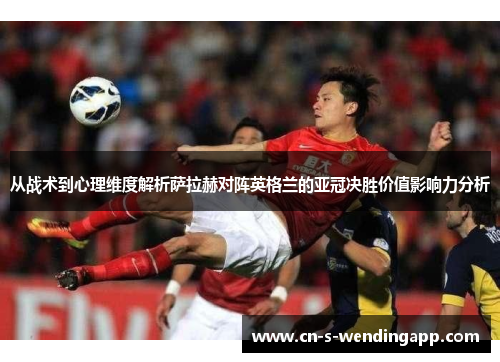 从战术到心理维度解析萨拉赫对阵英格兰的亚冠决胜价值影响力分析 从战术到心理维度解析萨拉赫对阵英格兰的亚冠决胜价值影响力分析