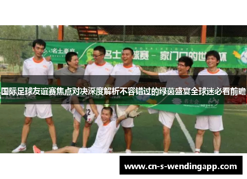 国际足球友谊赛焦点对决深度解析不容错过的绿茵盛宴全球迷必看前瞻 国际足球友谊赛焦点对决深度解析不容错过的绿茵盛宴全球迷必看前瞻