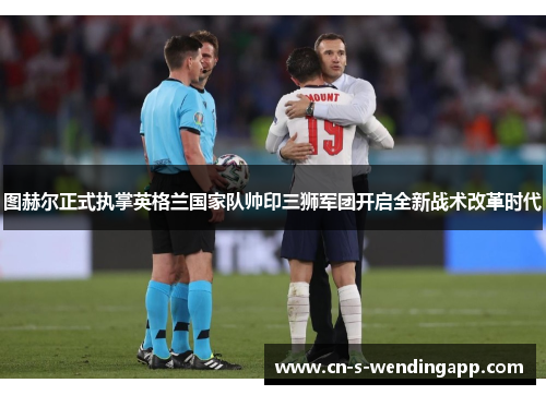 图赫尔正式执掌英格兰国家队帅印三狮军团开启全新战术改革时代