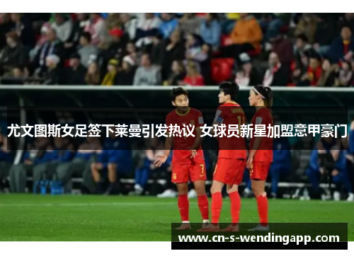 尤文图斯女足签下莱曼引发热议 女球员新星加盟意甲豪门 尤文图斯女足签下莱曼引发热议 女球员新星加盟意甲豪门