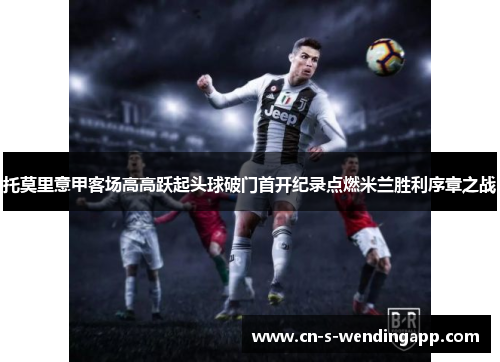 托莫里意甲客场高高跃起头球破门首开纪录点燃米兰胜利序章之战 托莫里意甲客场高高跃起头球破门首开纪录点燃米兰胜利序章之战