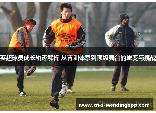 英超球员成长轨迹解析 从青训体系到顶级舞台的蜕变与挑战